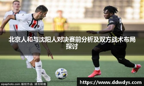 北京人和与沈阳人对决赛前分析及双方战术布局探讨